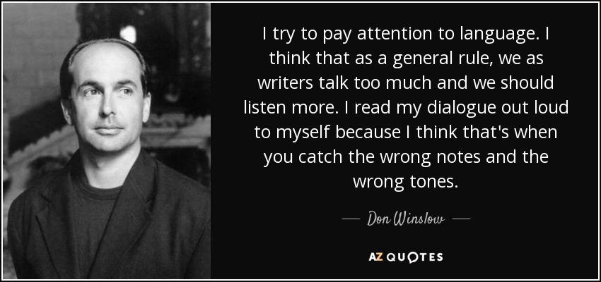 I try to pay attention to language. I think that as a general rule, we as writers talk too much and we should listen more. I read my dialogue out loud to myself because I think that's when you catch the wrong notes and the wrong tones. - Don Winslow