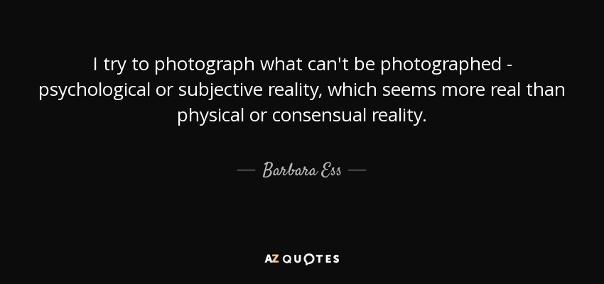 I try to photograph what can't be photographed - psychological or subjective reality, which seems more real than physical or consensual reality. - Barbara Ess