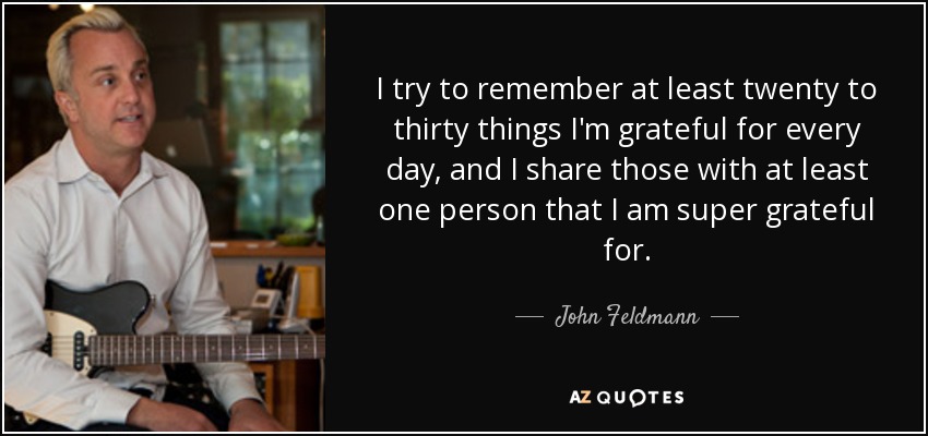 I try to remember at least twenty to thirty things I'm grateful for every day, and I share those with at least one person that I am super grateful for. - John Feldmann