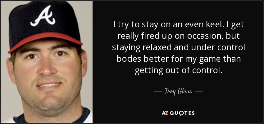 I try to stay on an even keel. I get really fired up on occasion, but staying relaxed and under control bodes better for my game than getting out of control. - Troy Glaus