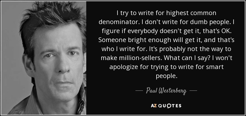 I try to write for highest common denominator. I don't write for dumb people. I figure if everybody doesn't get it, that's OK. Someone bright enough will get it, and that's who I write for. It's probably not the way to make million-sellers. What can I say? I won't apologize for trying to write for smart people. - Paul Westerberg