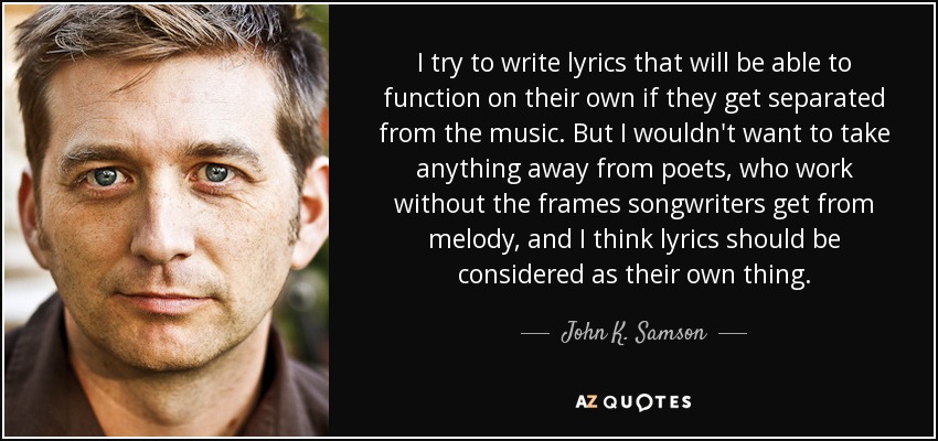 I try to write lyrics that will be able to function on their own if they get separated from the music. But I wouldn't want to take anything away from poets, who work without the frames songwriters get from melody, and I think lyrics should be considered as their own thing. - John K. Samson
