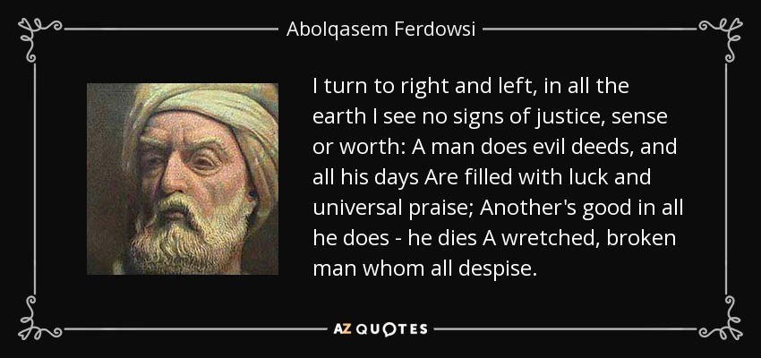 I turn to right and left, in all the earth I see no signs of justice, sense or worth: A man does evil deeds, and all his days Are filled with luck and universal praise; Another's good in all he does - he dies A wretched, broken man whom all despise. - Abolqasem Ferdowsi