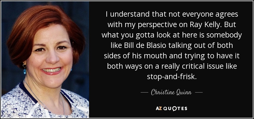 I understand that not everyone agrees with my perspective on Ray Kelly. But what you gotta look at here is somebody like Bill de Blasio talking out of both sides of his mouth and trying to have it both ways on a really critical issue like stop-and-frisk. - Christine Quinn