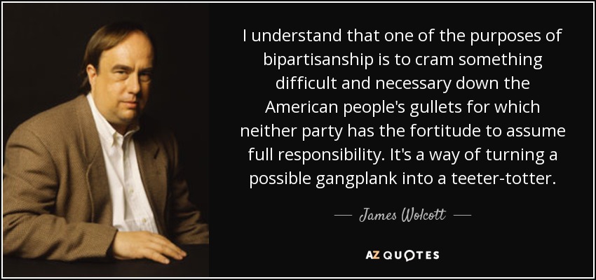 I understand that one of the purposes of bipartisanship is to cram something difficult and necessary down the American people's gullets for which neither party has the fortitude to assume full responsibility. It's a way of turning a possible gangplank into a teeter-totter. - James Wolcott