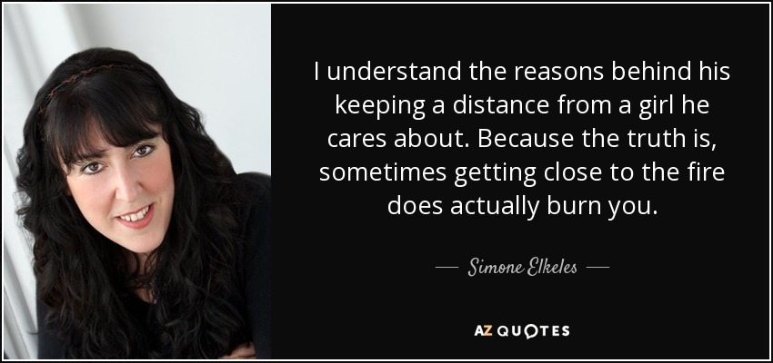 I understand the reasons behind his keeping a distance from a girl he cares about. Because the truth is, sometimes getting close to the fire does actually burn you. - Simone Elkeles