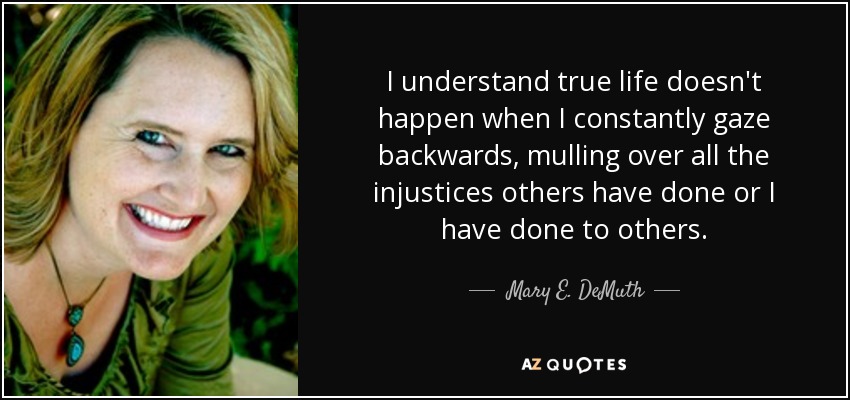 I understand true life doesn't happen when I constantly gaze backwards, mulling over all the injustices others have done or I have done to others. - Mary E. DeMuth