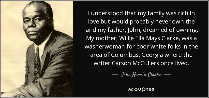 Comprendí que mi familia era rica en amor, pero que probablemente nunca llegaría a poseer las tierras que mi padre, John, soñaba con tener. Mi madre, Willie Ella Mays Clarke, era lavandera de blancos pobres en la zona de Columbus, Georgia, donde vivió el escritor Carson McCullers. - John Henrik Clarke