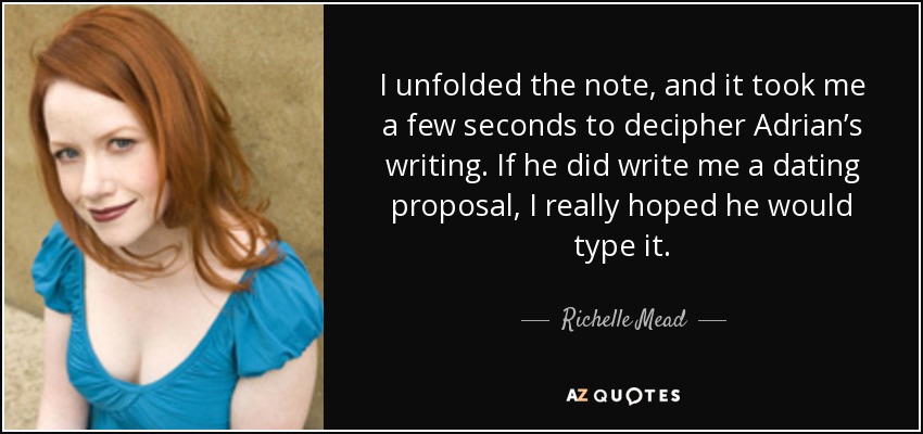 I unfolded the note, and it took me a few seconds to decipher Adrian’s writing. If he did write me a dating proposal, I really hoped he would type it. - Richelle Mead