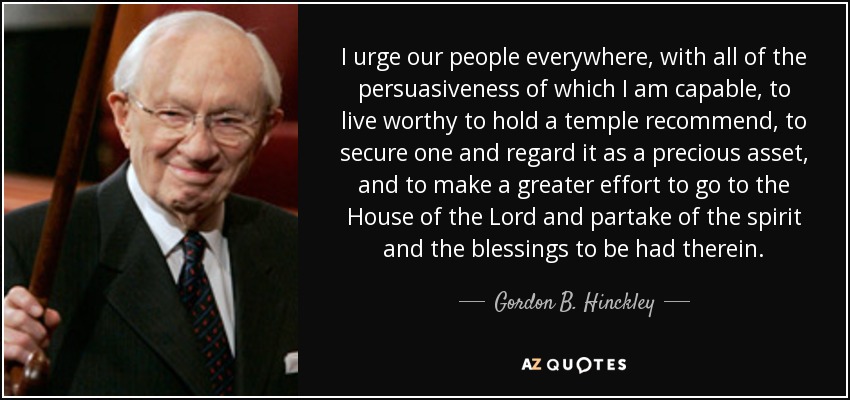 I urge our people everywhere, with all of the persuasiveness of which I am capable, to live worthy to hold a temple recommend, to secure one and regard it as a precious asset, and to make a greater effort to go to the House of the Lord and partake of the spirit and the blessings to be had therein. - Gordon B. Hinckley