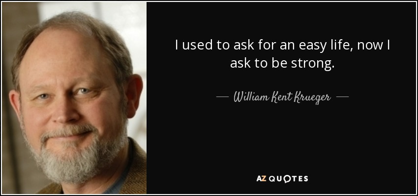 I used to ask for an easy life, now I ask to be strong. - William Kent Krueger