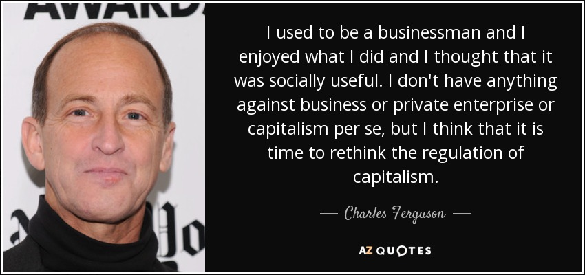 I used to be a businessman and I enjoyed what I did and I thought that it was socially useful. I don't have anything against business or private enterprise or capitalism per se, but I think that it is time to rethink the regulation of capitalism. - Charles Ferguson