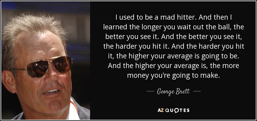 I used to be a mad hitter. And then I learned the longer you wait out the ball, the better you see it. And the better you see it, the harder you hit it. And the harder you hit it, the higher your average is going to be. And the higher your average is, the more money you're going to make. - George Brett