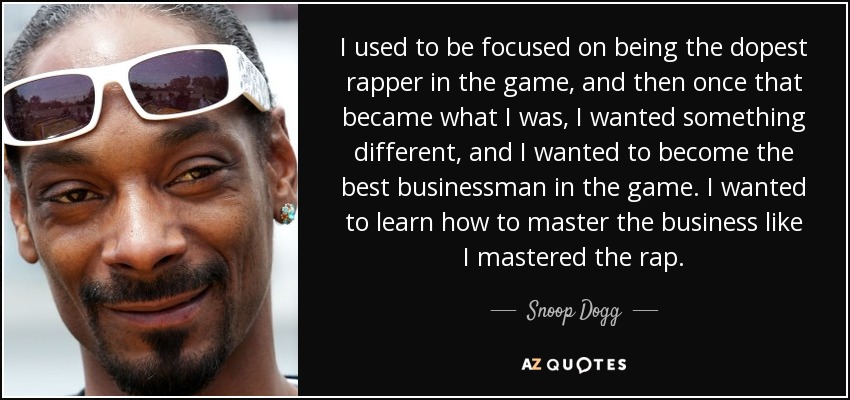 I used to be focused on being the dopest rapper in the game, and then once that became what I was, I wanted something different, and I wanted to become the best businessman in the game. I wanted to learn how to master the business like I mastered the rap. - Snoop Dogg