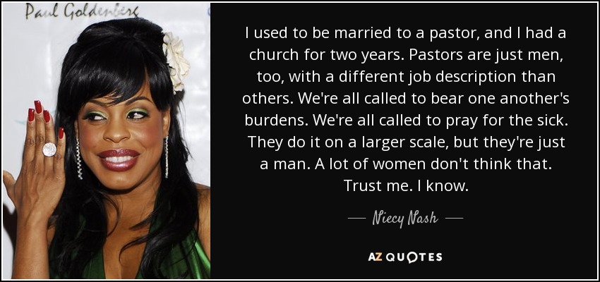 I used to be married to a pastor, and I had a church for two years. Pastors are just men, too, with a different job description than others. We're all called to bear one another's burdens. We're all called to pray for the sick. They do it on a larger scale, but they're just a man. A lot of women don't think that. Trust me. I know. - Niecy Nash