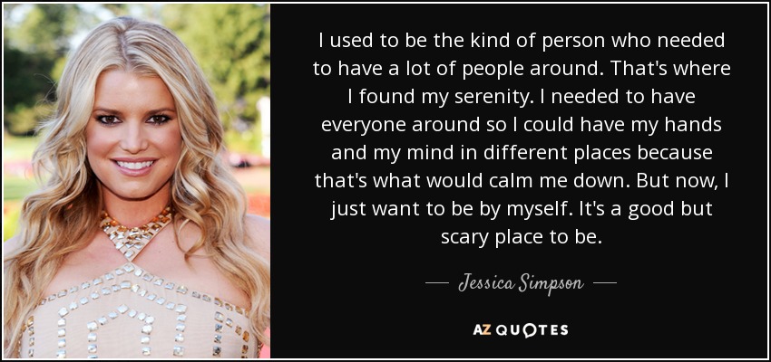 I used to be the kind of person who needed to have a lot of people around. That's where I found my serenity. I needed to have everyone around so I could have my hands and my mind in different places because that's what would calm me down. But now, I just want to be by myself. It's a good but scary place to be. - Jessica Simpson