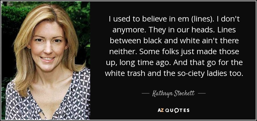 Solía creer en ellas. Ahora ya no. Están en nuestras cabezas. Las líneas entre blanco y negro tampoco existen. Algunos se las inventaron hace mucho tiempo. Y eso vale también para la basura blanca y las señoras de la alta sociedad. - Kathryn Stockett