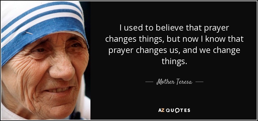 I used to believe that prayer changes things, but now I know that prayer changes us, and we change things. - Mother Teresa