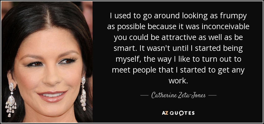 I used to go around looking as frumpy as possible because it was inconceivable you could be attractive as well as be smart. It wasn't until I started being myself, the way I like to turn out to meet people that I started to get any work. - Catherine Zeta-Jones