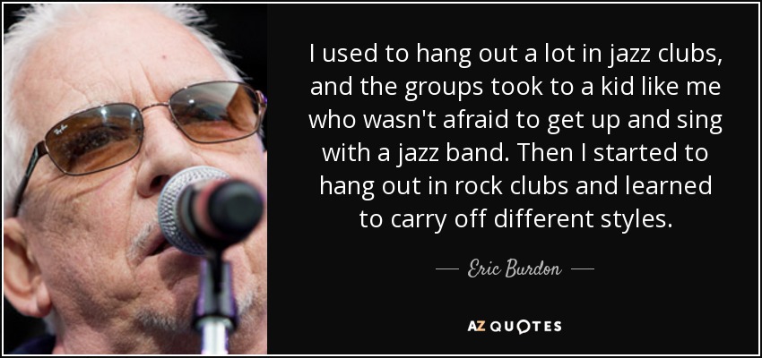 I used to hang out a lot in jazz clubs, and the groups took to a kid like me who wasn't afraid to get up and sing with a jazz band. Then I started to hang out in rock clubs and learned to carry off different styles. - Eric Burdon