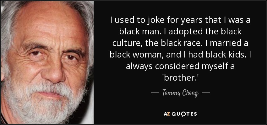 I used to joke for years that I was a black man. I adopted the black culture, the black race. I married a black woman, and I had black kids. I always considered myself a 'brother.' - Tommy Chong