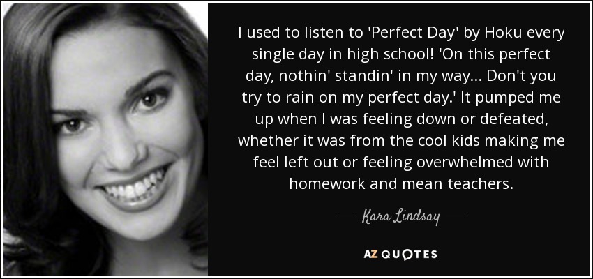 Solía escuchar "Perfect Day" de Hoku todos los días en el instituto. En este día perfecto, nada se interpone en mi camino... No intentes estropear mi día perfecto". Me animaba cuando me sentía deprimida o derrotada, ya fuera porque los chicos guays me hacían sentir excluida o porque me sentía abrumada con los deberes y los profesores malos. - Kara Lindsay