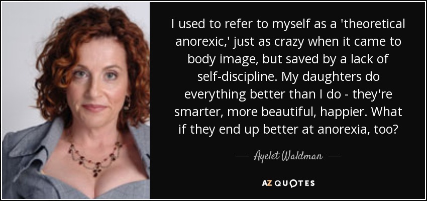 I used to refer to myself as a 'theoretical anorexic,' just as crazy when it came to body image, but saved by a lack of self-discipline. My daughters do everything better than I do - they're smarter, more beautiful, happier. What if they end up better at anorexia, too? - Ayelet Waldman