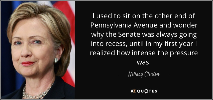Solía sentarme en el otro extremo de Pennsylvania Avenue y me preguntaba por qué el Senado entraba siempre en receso, hasta que en mi primer año me di cuenta de lo intensa que era la presión. - Hillary Clinton