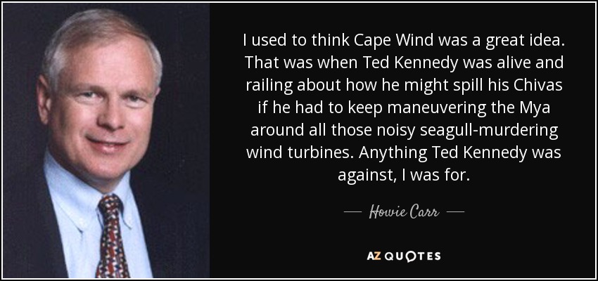 Antes pensaba que Cape Wind era una gran idea. Eso fue cuando Ted Kennedy estaba vivo y se quejaba de cómo podría derramar su Chivas si tenía que seguir maniobrando el Mya alrededor de todas esas ruidosas turbinas eólicas asesinas de gaviotas. Yo estaba a favor de todo lo que Ted Kennedy rechazaba. - Howie Carr