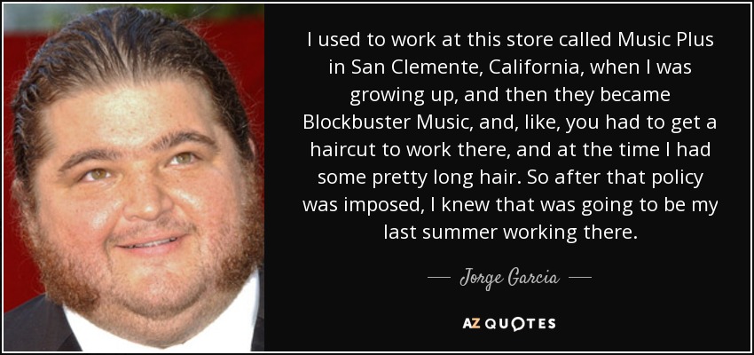 I used to work at this store called Music Plus in San Clemente, California, when I was growing up, and then they became Blockbuster Music, and, like, you had to get a haircut to work there, and at the time I had some pretty long hair. So after that policy was imposed, I knew that was going to be my last summer working there. - Jorge Garcia