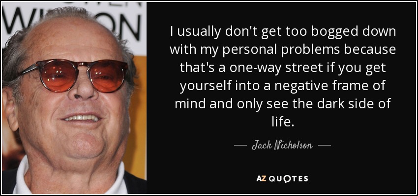I usually don't get too bogged down with my personal problems because that's a one-way street if you get yourself into a negative frame of mind and only see the dark side of life. - Jack Nicholson