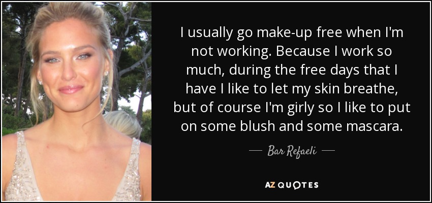 I usually go make-up free when I'm not working. Because I work so much, during the free days that I have I like to let my skin breathe, but of course I'm girly so I like to put on some blush and some mascara. - Bar Refaeli