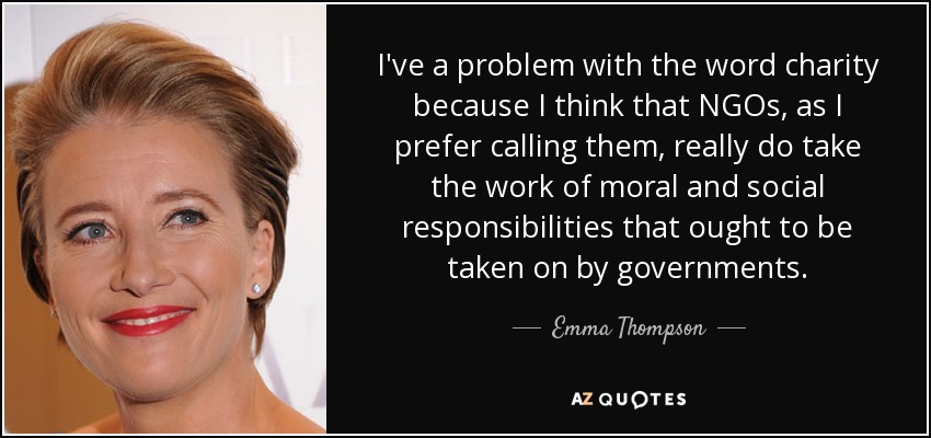 I've a problem with the word charity because I think that NGOs, as I prefer calling them, really do take the work of moral and social responsibilities that ought to be taken on by governments. - Emma Thompson