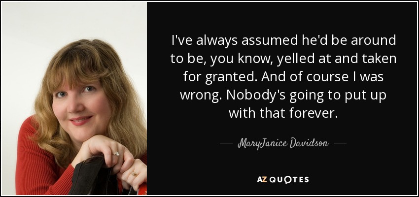 I've always assumed he'd be around to be, you know, yelled at and taken for granted. And of course I was wrong. Nobody's going to put up with that forever. - MaryJanice Davidson