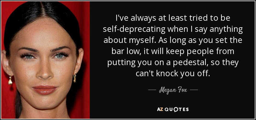 I've always at least tried to be self-deprecating when I say anything about myself. As long as you set the bar low, it will keep people from putting you on a pedestal, so they can't knock you off. - Megan Fox