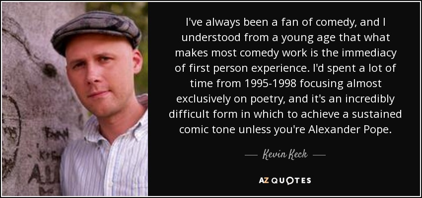 I've always been a fan of comedy, and I understood from a young age that what makes most comedy work is the immediacy of first person experience. I'd spent a lot of time from 1995-1998 focusing almost exclusively on poetry, and it's an incredibly difficult form in which to achieve a sustained comic tone unless you're Alexander Pope. - Kevin Keck