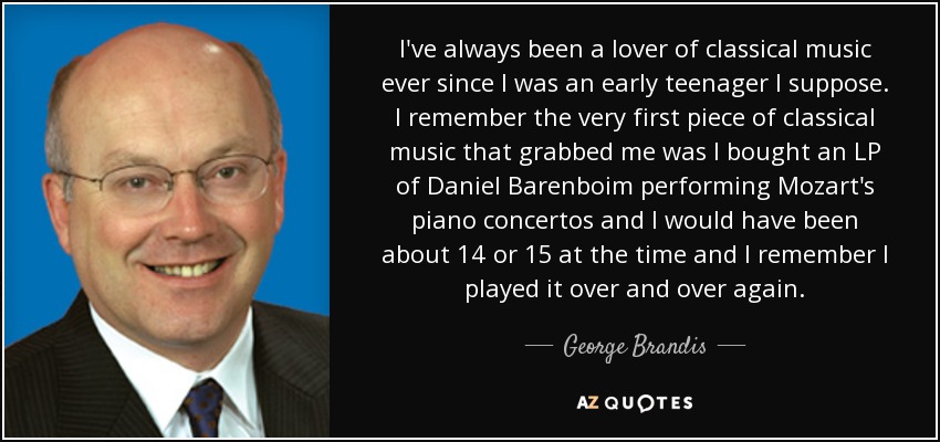 I've always been a lover of classical music ever since I was an early teenager I suppose. I remember the very first piece of classical music that grabbed me was I bought an LP of Daniel Barenboim performing Mozart's piano concertos and I would have been about 14 or 15 at the time and I remember I played it over and over again. - George Brandis