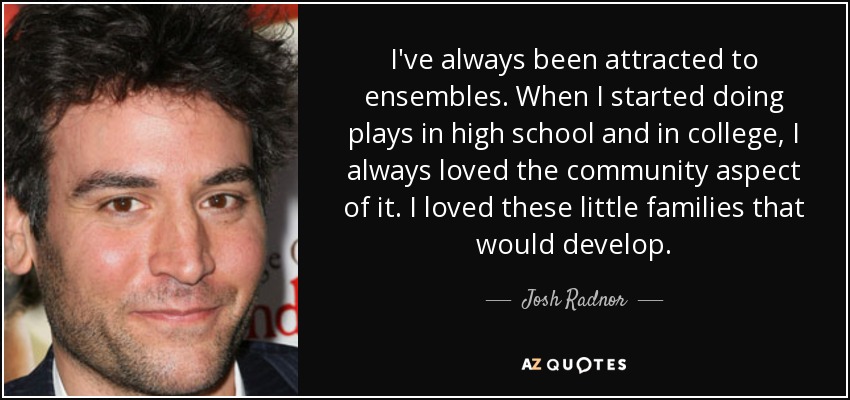 I've always been attracted to ensembles. When I started doing plays in high school and in college, I always loved the community aspect of it. I loved these little families that would develop. - Josh Radnor