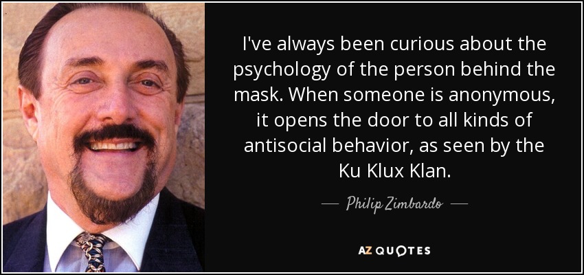 I've always been curious about the psychology of the person behind the mask. When someone is anonymous, it opens the door to all kinds of antisocial behavior, as seen by the Ku Klux Klan. - Philip Zimbardo
