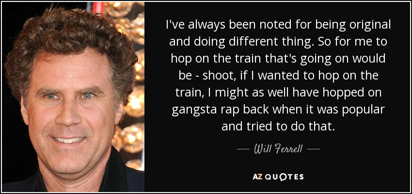 Siempre me he caracterizado por ser original y hacer cosas diferentes. Así que subirme al tren que está en marcha sería... si quisiera subirme al tren, también podría haberme subido al gangsta rap cuando era popular e intentar hacer eso". - Will Ferrell