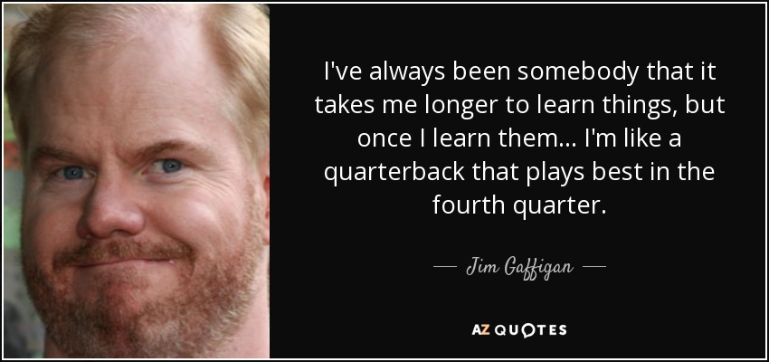 I've always been somebody that it takes me longer to learn things, but once I learn them... I'm like a quarterback that plays best in the fourth quarter. - Jim Gaffigan