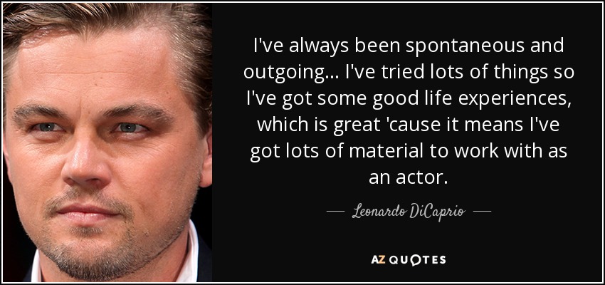 I've always been spontaneous and outgoing... I've tried lots of things so I've got some good life experiences, which is great 'cause it means I've got lots of material to work with as an actor. - Leonardo DiCaprio