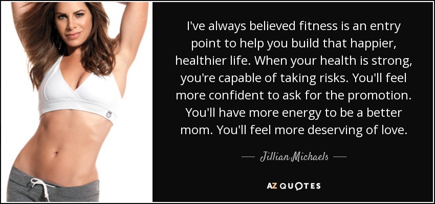 I've always believed fitness is an entry point to help you build that happier, healthier life. When your health is strong, you're capable of taking risks. You'll feel more confident to ask for the promotion. You'll have more energy to be a better mom. You'll feel more deserving of love. - Jillian Michaels