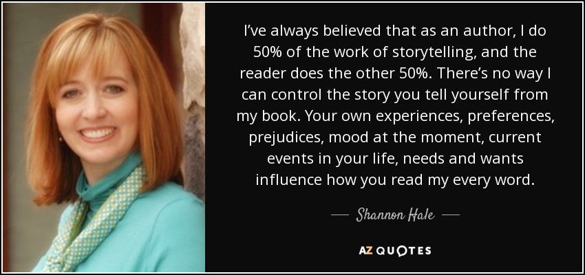 I’ve always believed that as an author, I do 50% of the work of storytelling, and the reader does the other 50%. There’s no way I can control the story you tell yourself from my book. Your own experiences, preferences, prejudices, mood at the moment, current events in your life, needs and wants influence how you read my every word. - Shannon Hale