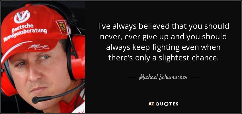 I've always believed that you should never, ever give up and you should always keep fighting even when there's only a slightest chance. - Michael Schumacher