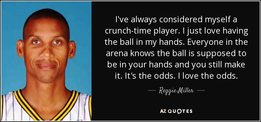 I've always considered myself a crunch-time player. I just love having the ball in my hands. Everyone in the arena knows the ball is supposed to be in your hands and you still make it. It's the odds. I love the odds. - Reggie Miller