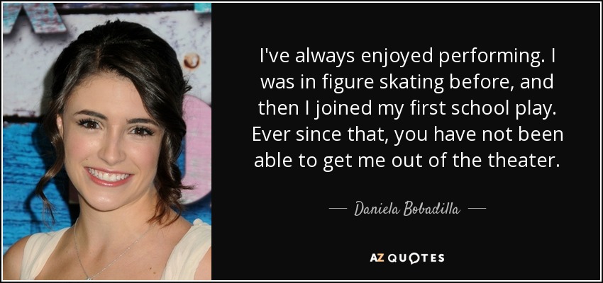 I've always enjoyed performing. I was in figure skating before, and then I joined my first school play. Ever since that, you have not been able to get me out of the theater. - Daniela Bobadilla