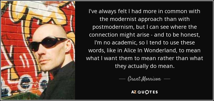 I've always felt I had more in common with the modernist approach than with postmodernism, but I can see where the connection might arise - and to be honest, I'm no academic, so I tend to use these words, like in Alice In Wonderland, to mean what I want them to mean rather than what they actually do mean. - Grant Morrison