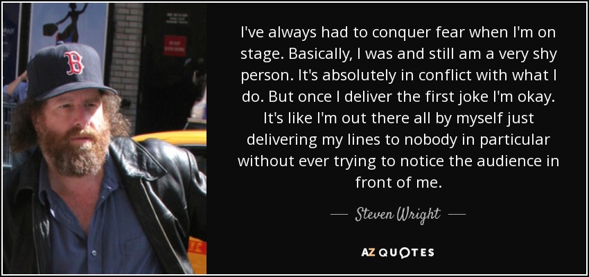 I've always had to conquer fear when I'm on stage. Basically, I was and still am a very shy person. It's absolutely in conflict with what I do. But once I deliver the first joke I'm okay. It's like I'm out there all by myself just delivering my lines to nobody in particular without ever trying to notice the audience in front of me. - Steven Wright