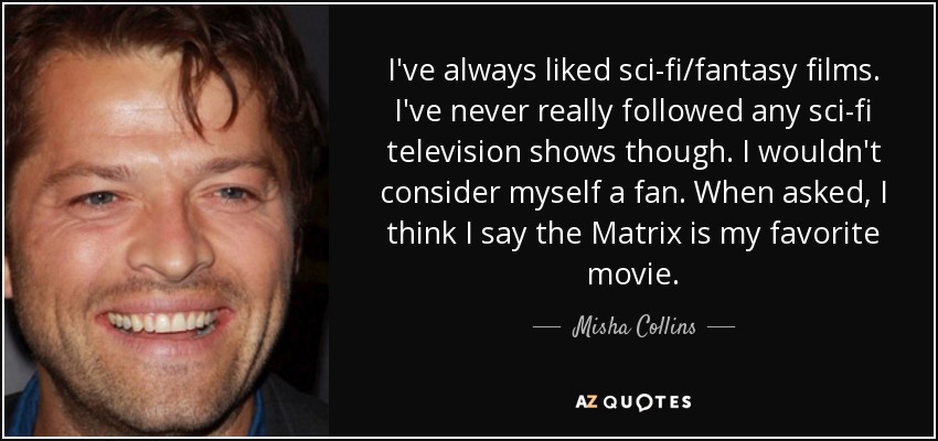 I've always liked sci-fi/fantasy films. I've never really followed any sci-fi television shows though. I wouldn't consider myself a fan. When asked, I think I say the Matrix is my favorite movie. - Misha Collins